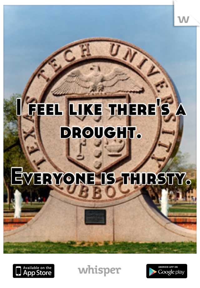 I feel like there's a drought. 

Everyone is thirsty.