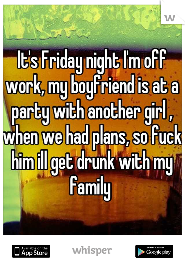 It's Friday night I'm off work, my boyfriend is at a party with another girl , when we had plans, so fuck him ill get drunk with my family 