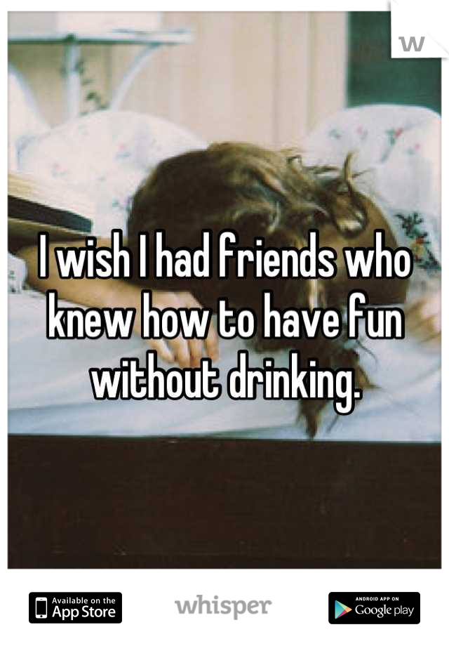I wish I had friends who knew how to have fun without drinking.