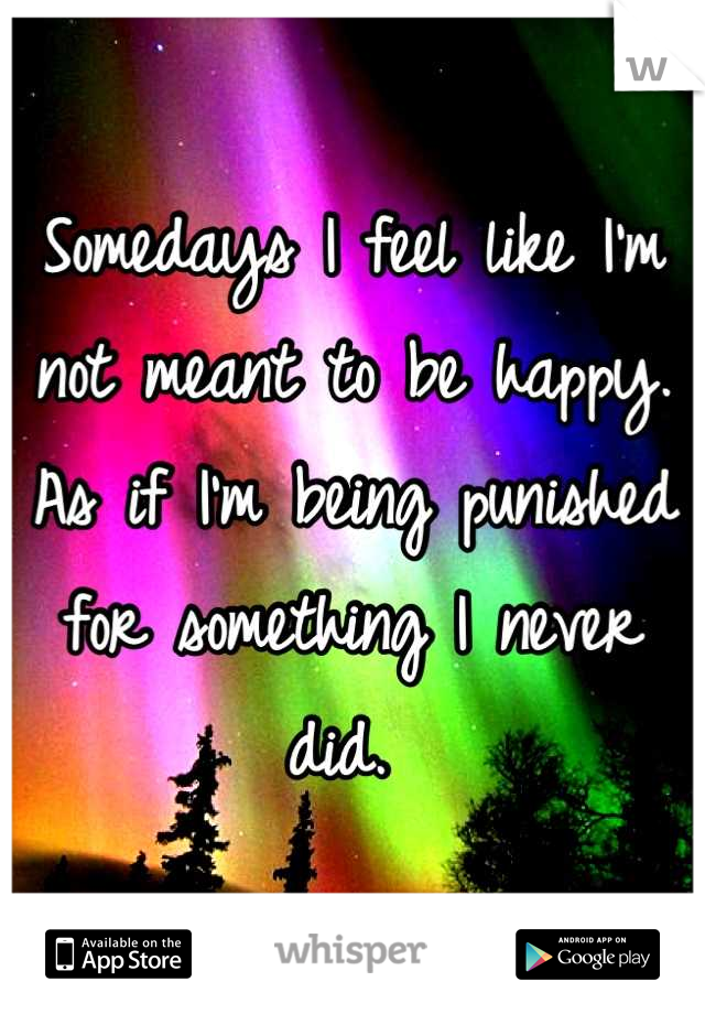 Somedays I feel like I'm not meant to be happy. As if I'm being punished for something I never did. 