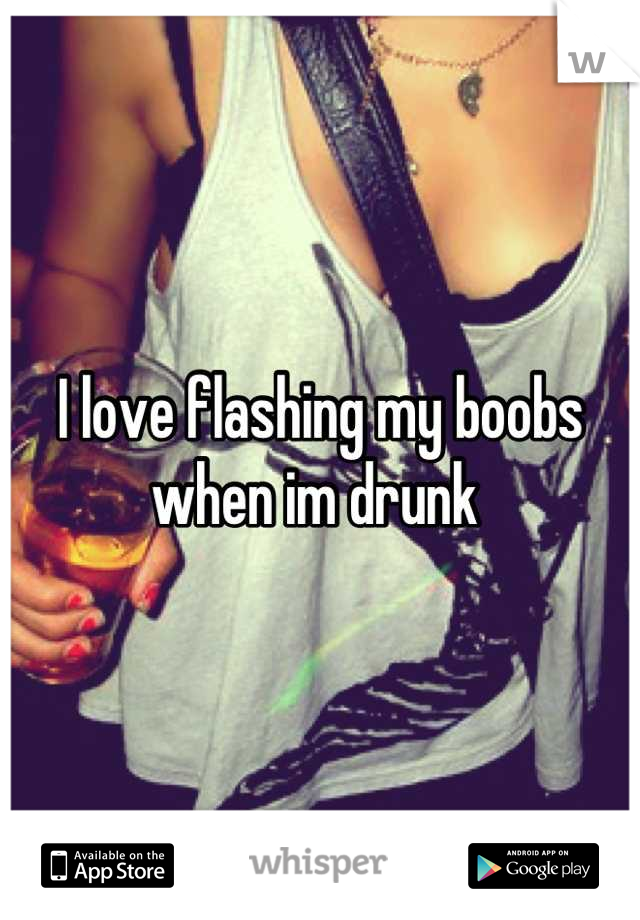 I love flashing my boobs when im drunk 