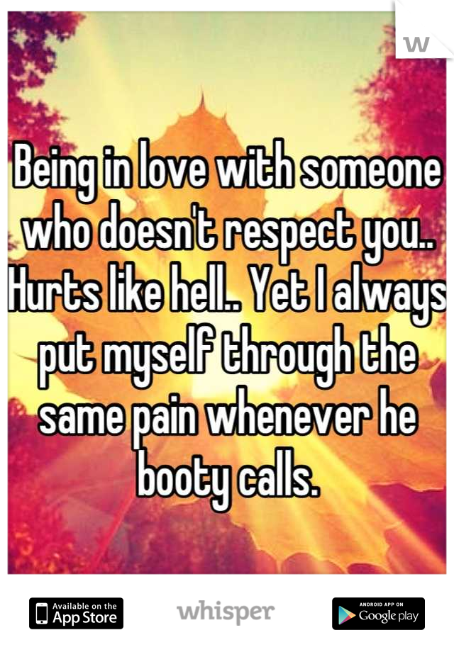 Being in love with someone who doesn't respect you.. Hurts like hell.. Yet I always put myself through the same pain whenever he booty calls.