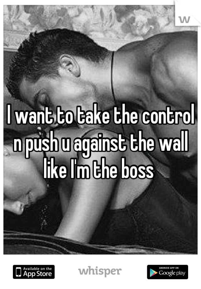 I want to take the control n push u against the wall like I'm the boss 