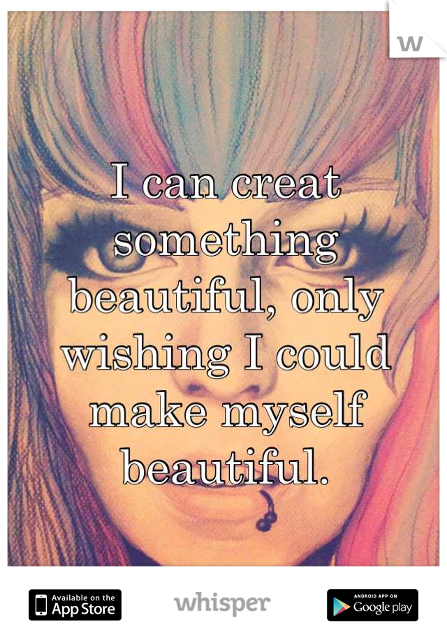 I can creat something beautiful, only wishing I could make myself beautiful.