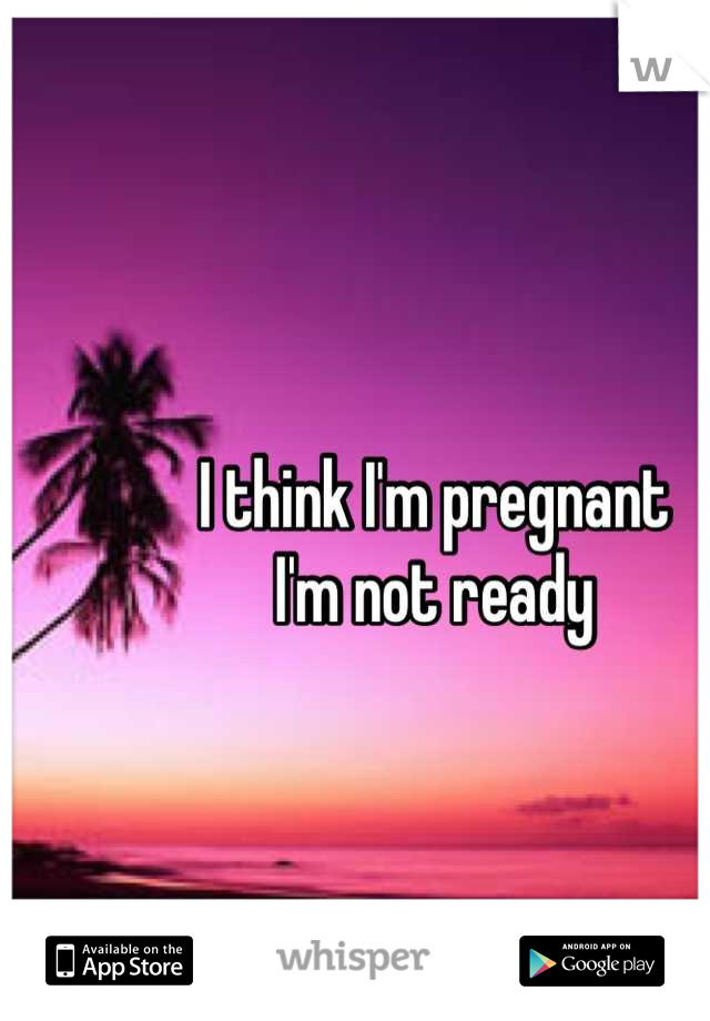 I think I'm pregnant 
I'm not ready