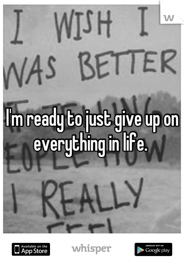 I'm ready to just give up on everything in life. 