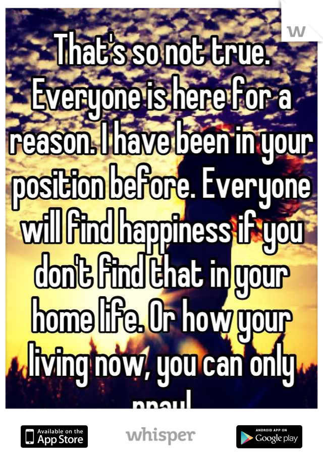 That's so not true. Everyone is here for a reason. I have been in your position before. Everyone will find happiness if you don't find that in your home life. Or how your living now, you can only pray!
