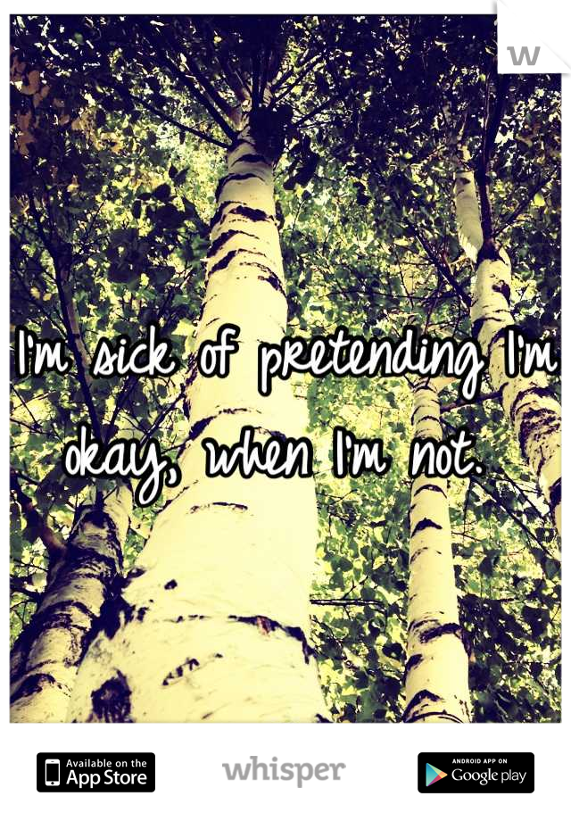 I'm sick of pretending I'm okay, when I'm not. 