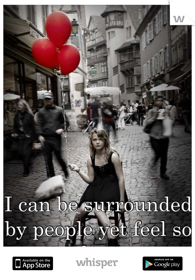 I can be surrounded by people yet feel so alone.