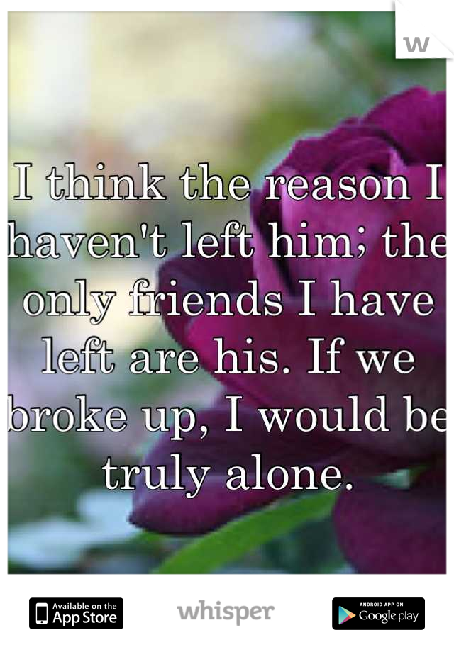 I think the reason I haven't left him; the only friends I have left are his. If we broke up, I would be truly alone.