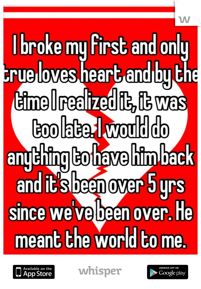 I broke my first and only true loves heart and by the time I realized it, it was too late. I would do anything to have him back and it's been over 5 yrs since we've been over. He meant the world to me.