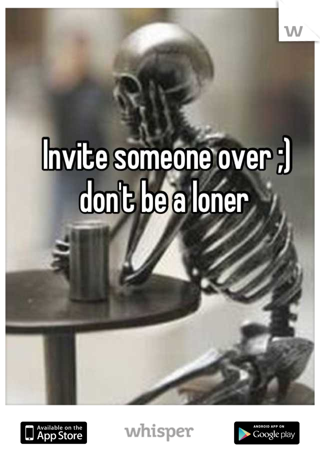 Invite someone over ;) don't be a loner 