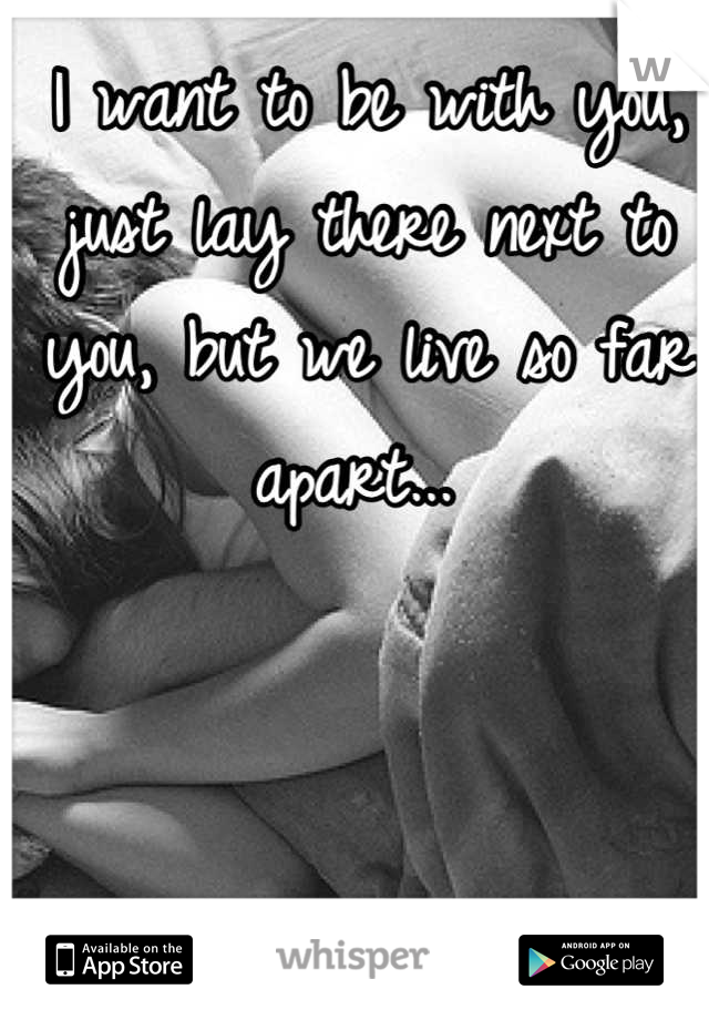 I want to be with you, just lay there next to you, but we live so far apart... 