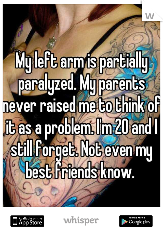 My left arm is partially paralyzed. My parents never raised me to think of it as a problem. I'm 20 and I still forget. Not even my best friends know. 