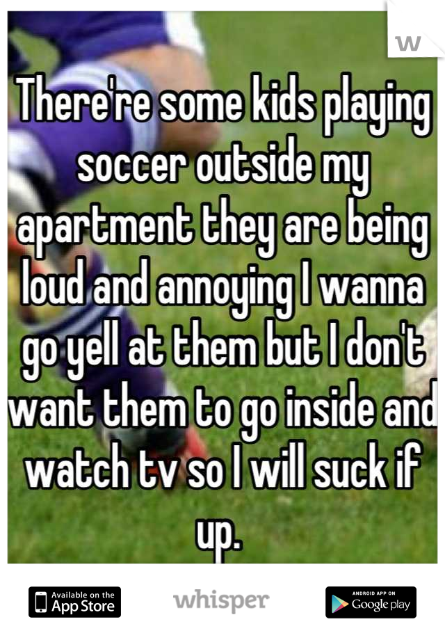 There're some kids playing soccer outside my apartment they are being loud and annoying I wanna go yell at them but I don't want them to go inside and watch tv so I will suck if up. 