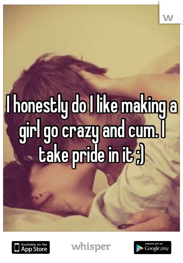 I honestly do I like making a girl go crazy and cum. I take pride in it ;)