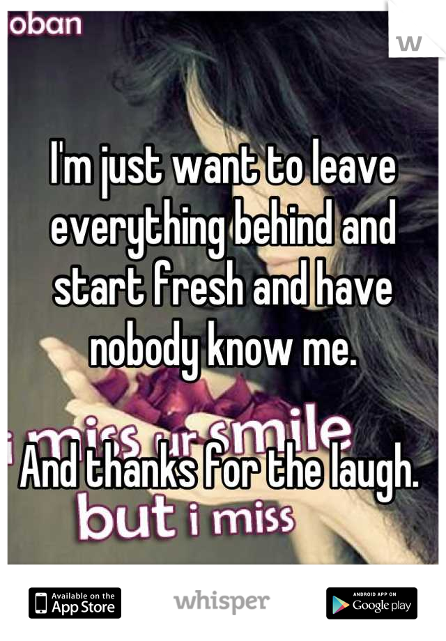 I'm just want to leave everything behind and start fresh and have nobody know me. 

And thanks for the laugh. 