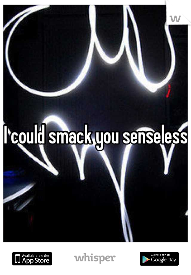 I could smack you senseless