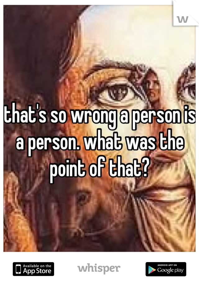 that's so wrong a person is a person. what was the point of that?
