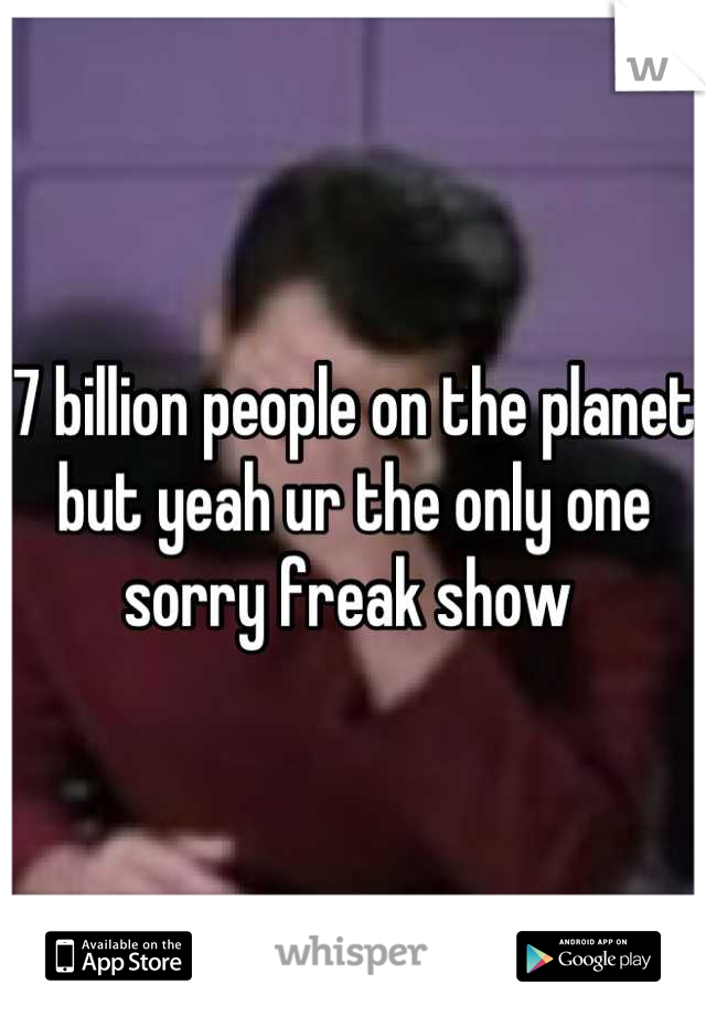 7 billion people on the planet but yeah ur the only one sorry freak show 