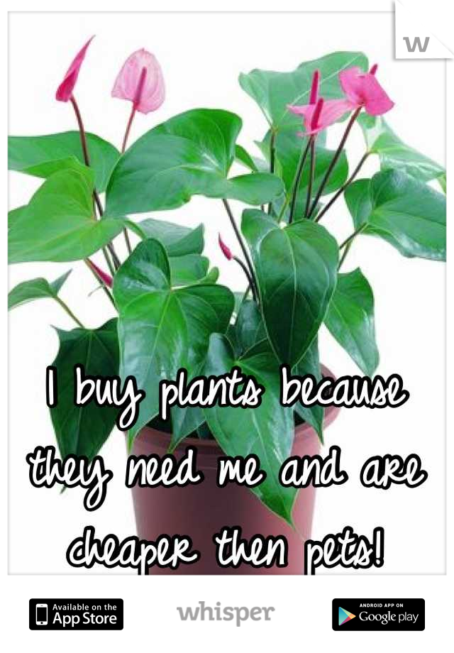 I buy plants because they need me and are cheaper then pets!