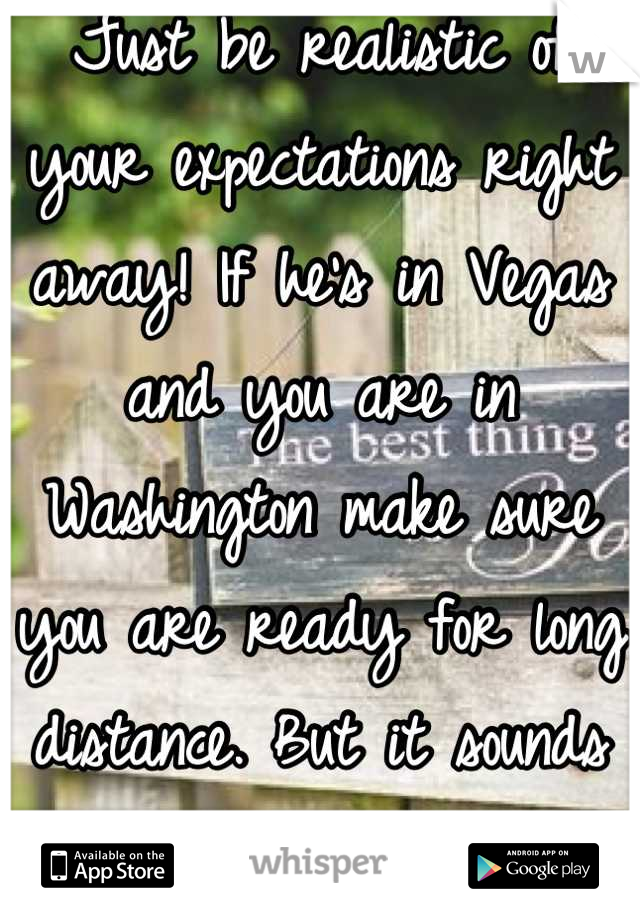 Just be realistic of your expectations right away! If he's in Vegas and you are in Washington make sure you are ready for long distance. But it sounds like you both will be very happy! Congrats :)