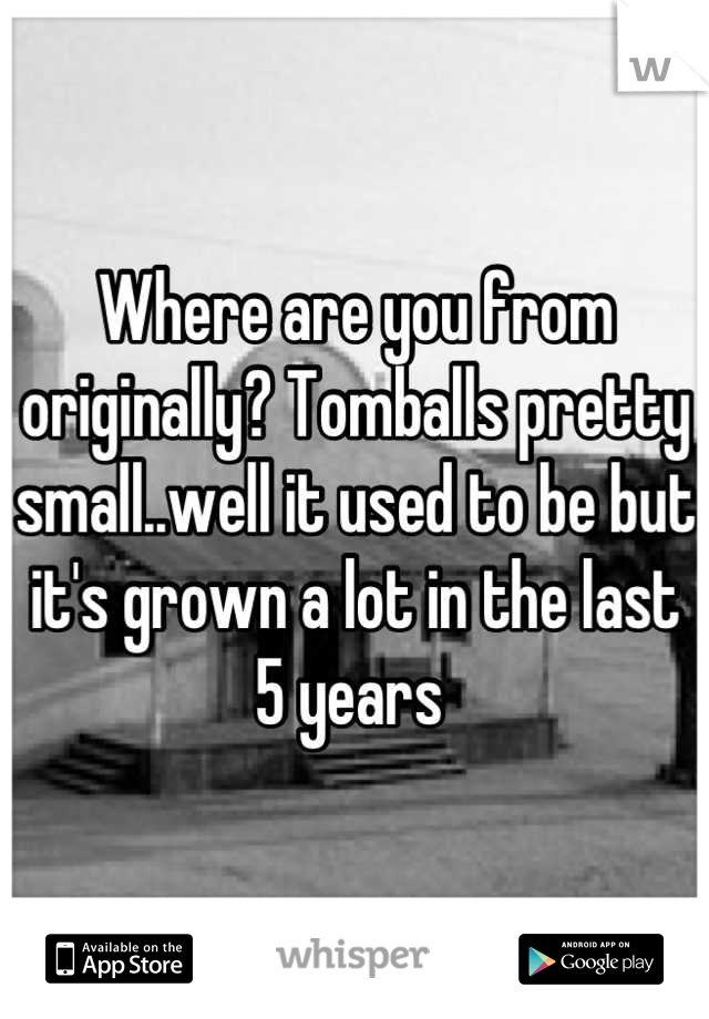 Where are you from originally? Tomballs pretty small..well it used to be but it's grown a lot in the last 5 years 
