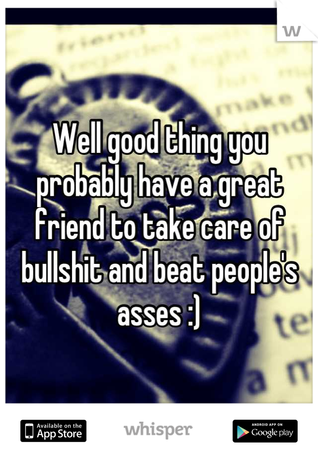 Well good thing you probably have a great friend to take care of bullshit and beat people's asses :)