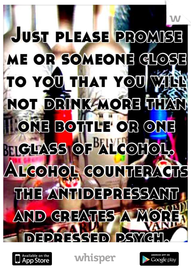 Just please promise me or someone close to you that you will not drink more than one bottle or one glass of alcohol. Alcohol counteracts the antidepressant and creates a more depressed psych.