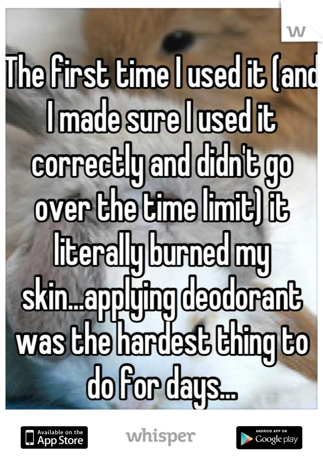 The first time I used it (and I made sure I used it correctly and didn't go over the time limit) it literally burned my skin...applying deodorant was the hardest thing to do for days...
