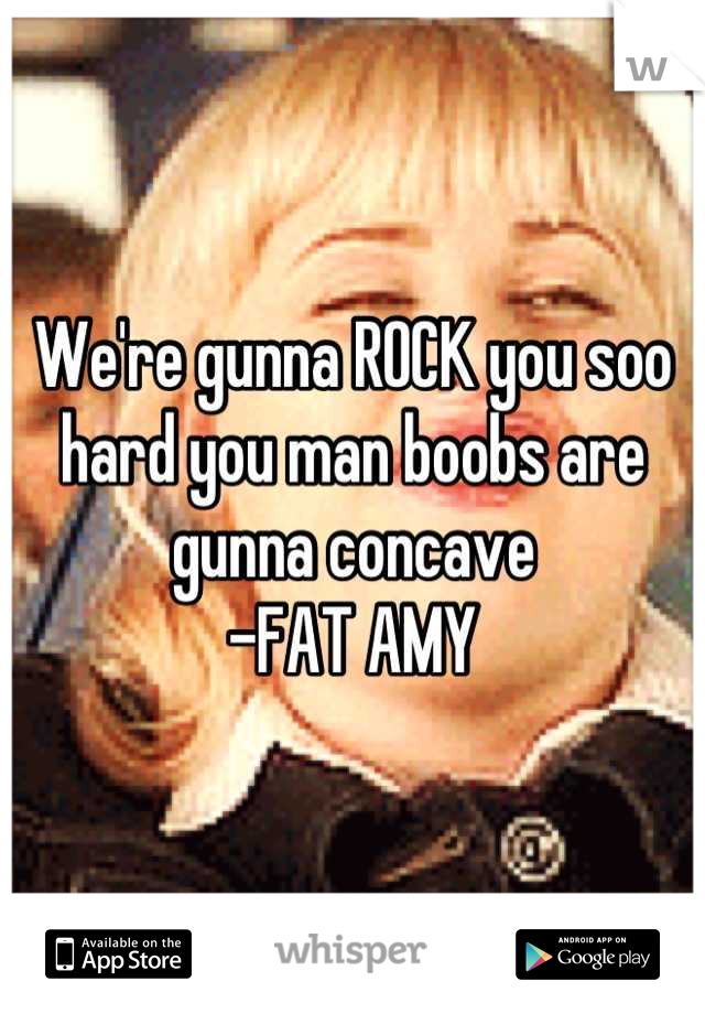 We're gunna ROCK you soo hard you man boobs are gunna concave
-FAT AMY