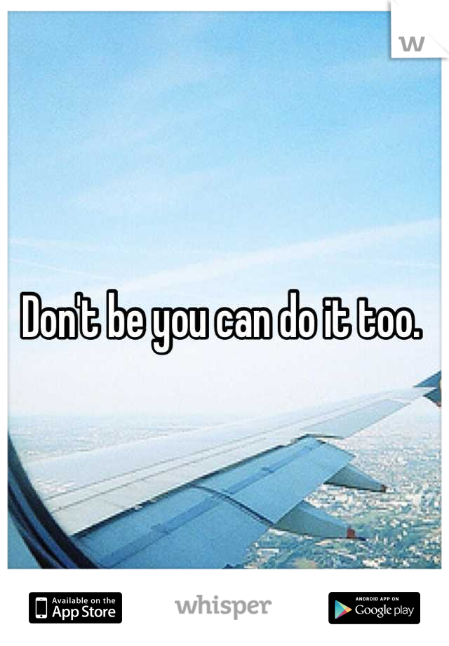 Don't be you can do it too. 