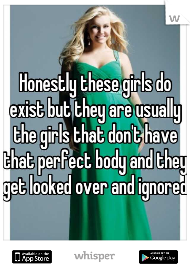 Honestly these girls do exist but they are usually the girls that don't have that perfect body and they get looked over and ignored 