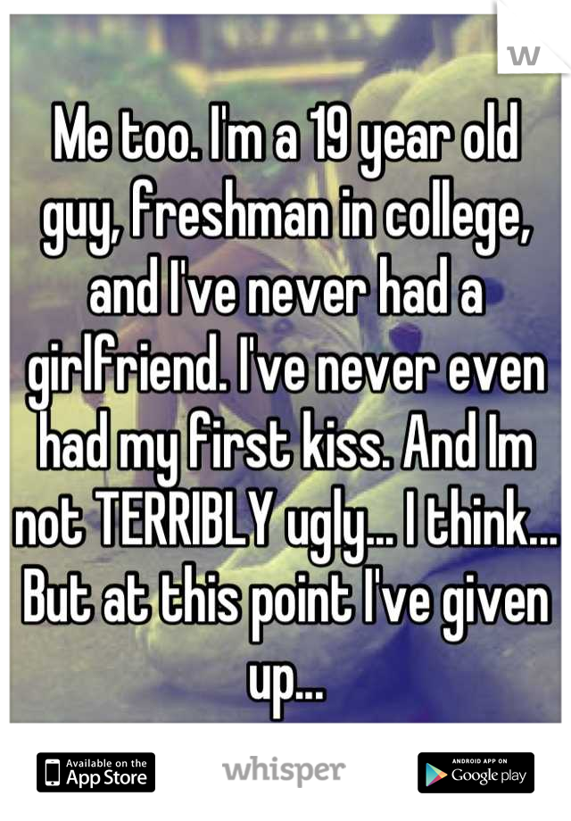 Me too. I'm a 19 year old guy, freshman in college, and I've never had a girlfriend. I've never even had my first kiss. And Im not TERRIBLY ugly... I think... But at this point I've given up...