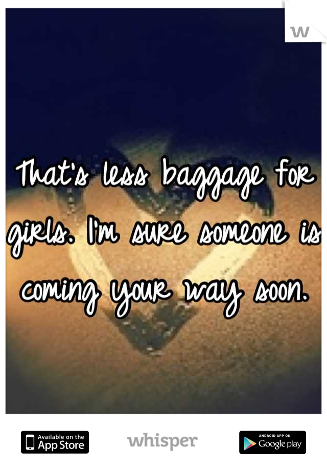That's less baggage for girls. I'm sure someone is coming your way soon.