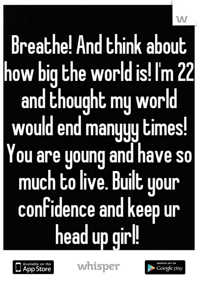 Breathe! And think about how big the world is! I'm 22 and thought my world would end manyyy times! You are young and have so much to live. Built your confidence and keep ur head up girl! 