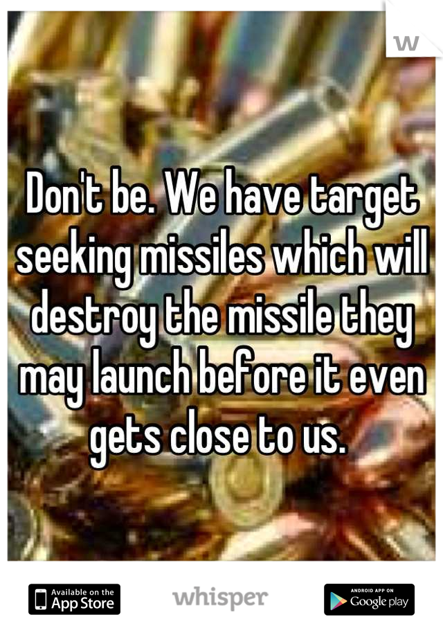 Don't be. We have target seeking missiles which will destroy the missile they may launch before it even gets close to us. 