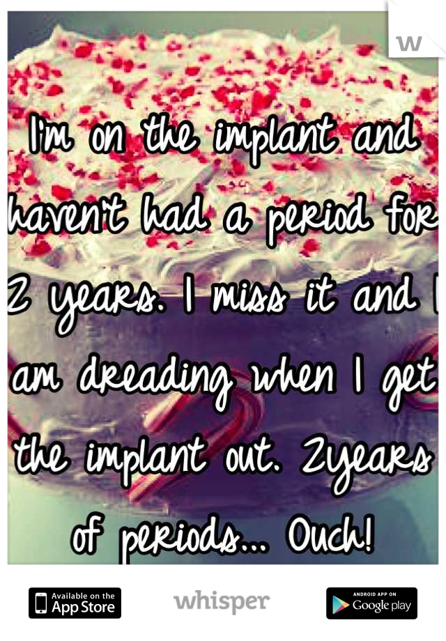 I'm on the implant and haven't had a period for 2 years. I miss it and I am dreading when I get the implant out. 2years of periods... Ouch!