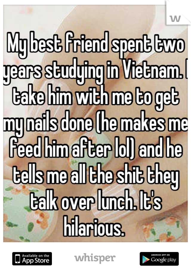My best friend spent two years studying in Vietnam. I take him with me to get my nails done (he makes me feed him after lol) and he tells me all the shit they talk over lunch. It's hilarious. 
