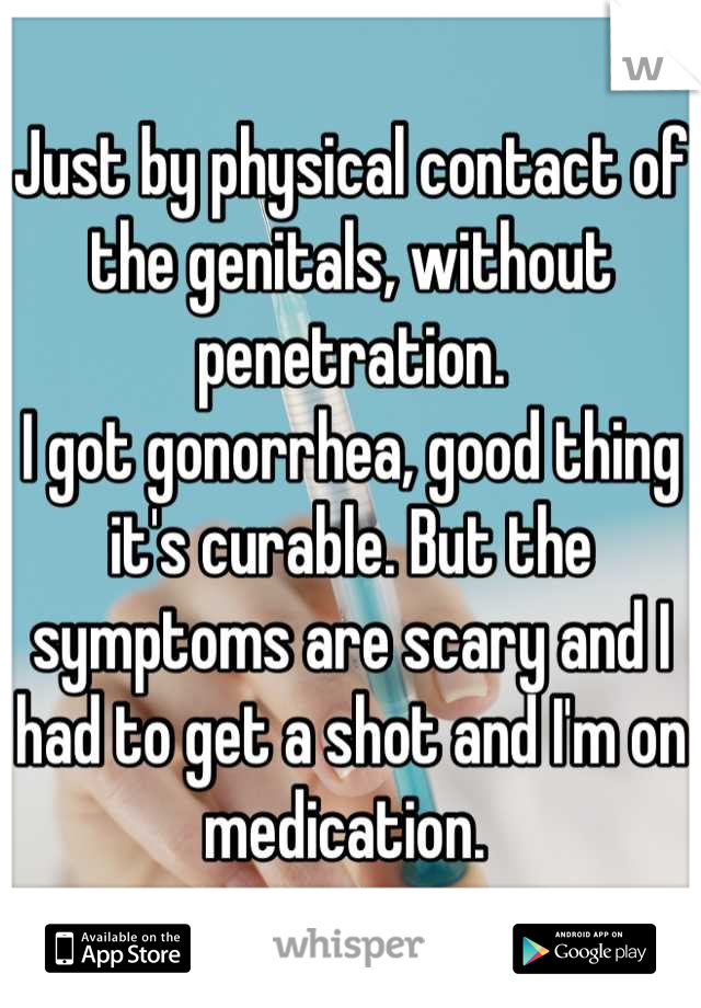 Just by physical contact of the genitals, without penetration. 
I got gonorrhea, good thing it's curable. But the symptoms are scary and I had to get a shot and I'm on medication. 