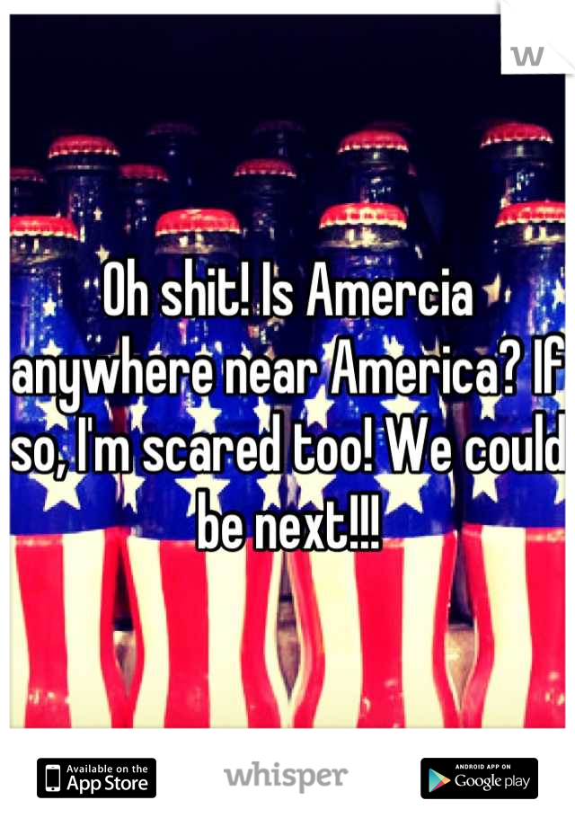 Oh shit! Is Amercia anywhere near America? If so, I'm scared too! We could be next!!!