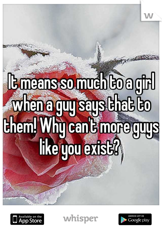 It means so much to a girl when a guy says that to them! Why can't more guys like you exist? 