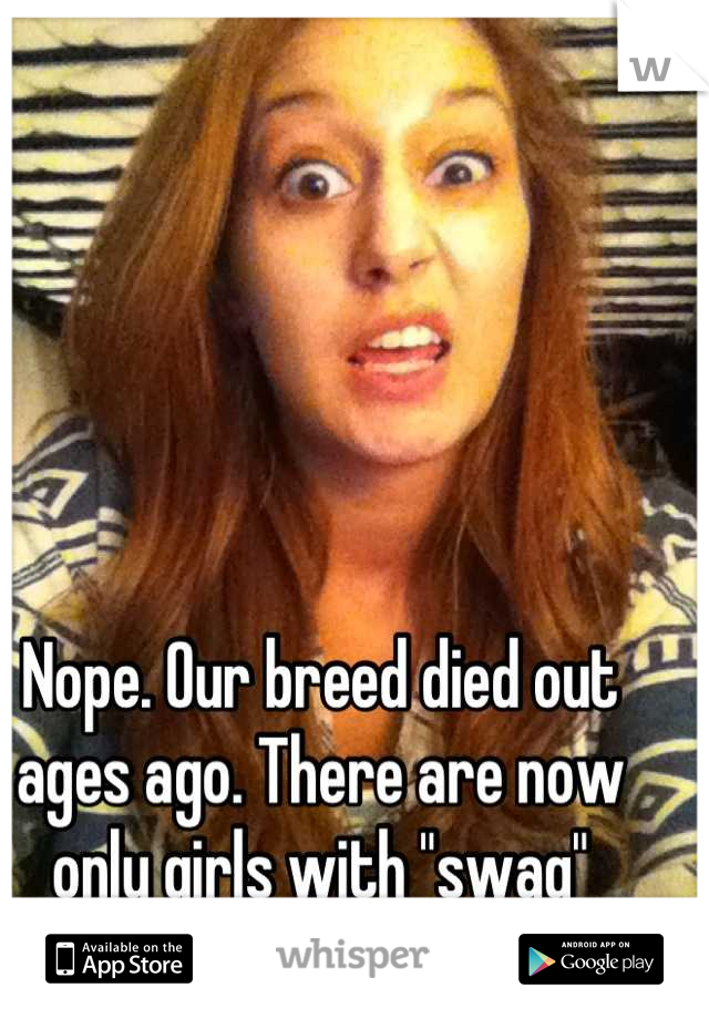 Nope. Our breed died out ages ago. There are now only girls with "swag"