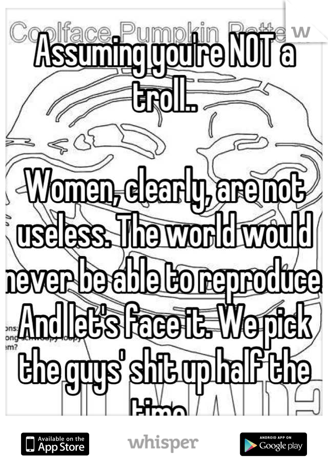 Assuming you're NOT a troll..

Women, clearly, are not useless. The world would never be able to reproduce. And let's face it. We pick the guys' shit up half the time. 