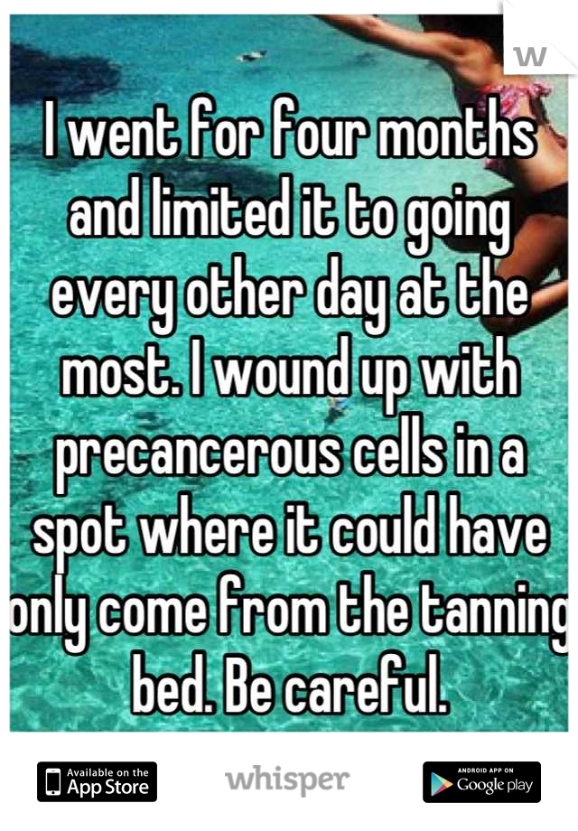 I went for four months and limited it to going every other day at the most. I wound up with precancerous cells in a spot where it could have only come from the tanning bed. Be careful.