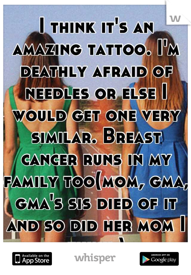 I think it's an amazing tattoo. I'm deathly afraid of needles or else I would get one very similar. Breast cancer runs in my family too(mom, gma, gma's sis died of it and so did her mom I think.)