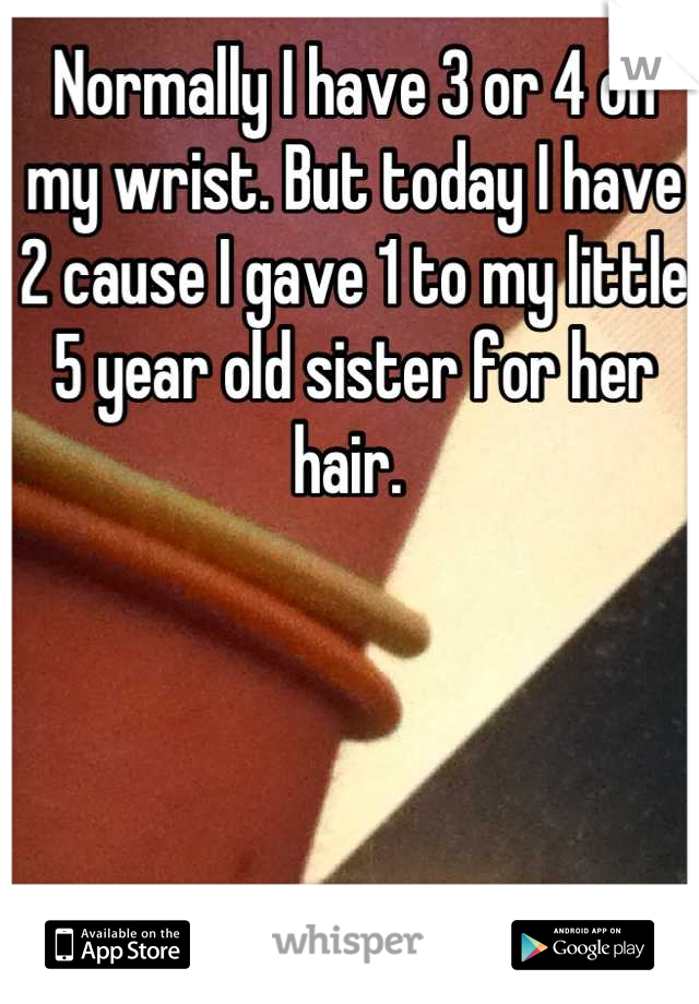 Normally I have 3 or 4 on my wrist. But today I have 2 cause I gave 1 to my little 5 year old sister for her hair. 