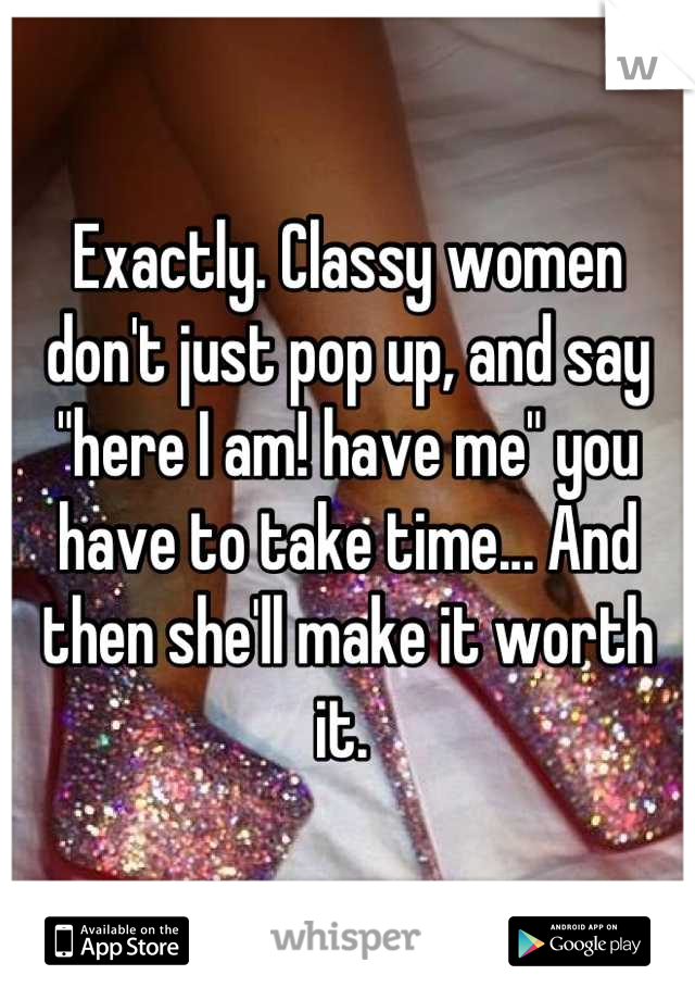 Exactly. Classy women don't just pop up, and say "here I am! have me" you have to take time... And then she'll make it worth it. 