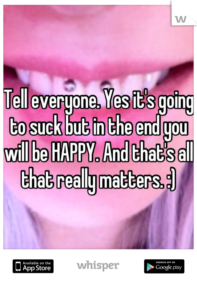 Tell everyone. Yes it's going to suck but in the end you will be HAPPY. And that's all that really matters. :)