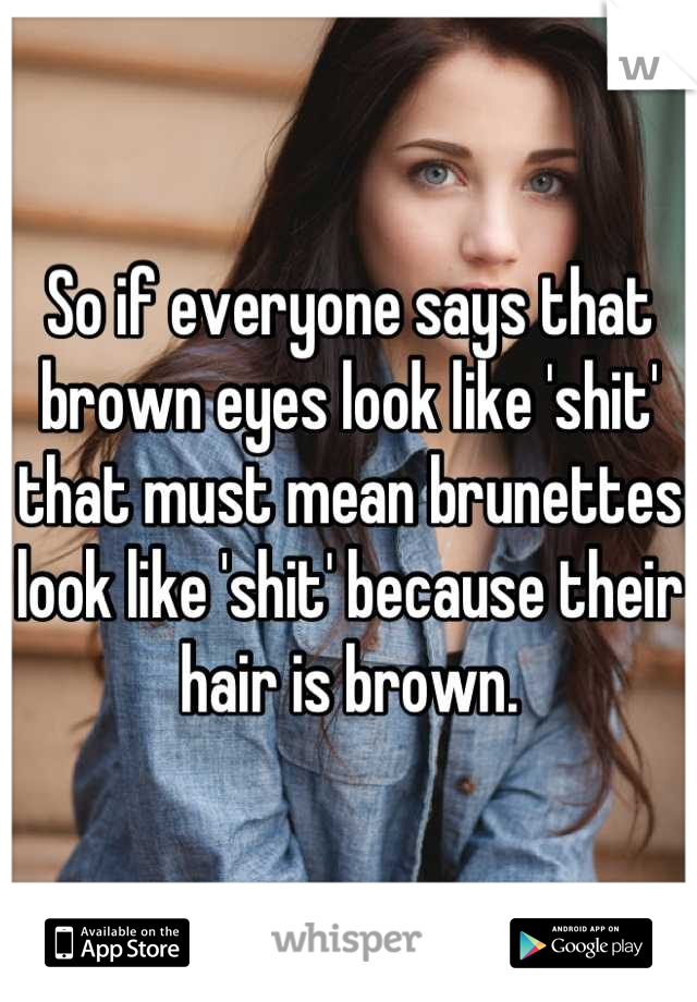 So if everyone says that brown eyes look like 'shit' that must mean brunettes look like 'shit' because their hair is brown.